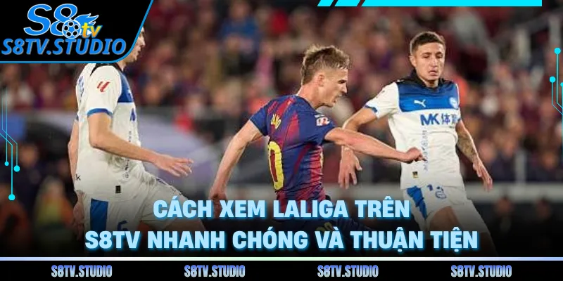 Cách xem LaLiga trên S8TV nhanh chóng và thuận tiện 